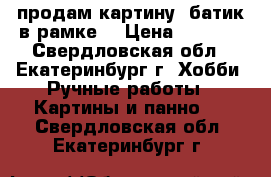 продам картину -батик в рамке  › Цена ­ 1 500 - Свердловская обл., Екатеринбург г. Хобби. Ручные работы » Картины и панно   . Свердловская обл.,Екатеринбург г.